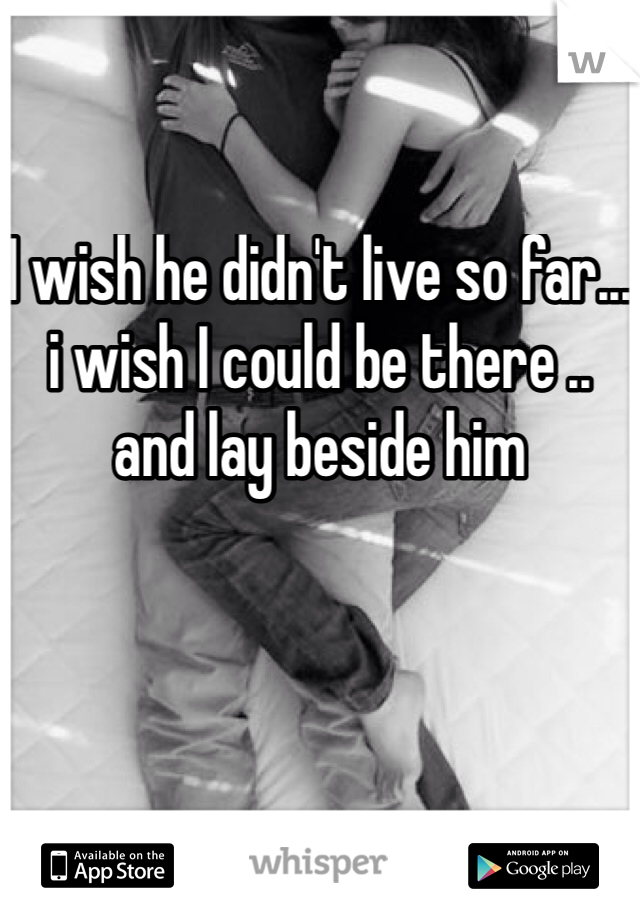 I wish he didn't live so far... i wish I could be there .. and lay beside him 