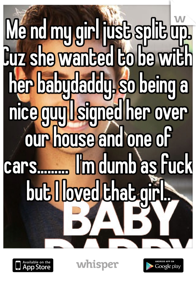 Me nd my girl just split up. Cuz she wanted to be with her babydaddy. so being a nice guy I signed her over our house and one of cars.........  I'm dumb as fuck but I loved that girl..