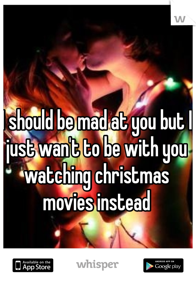 I should be mad at you but I just wan't to be with you watching christmas movies instead