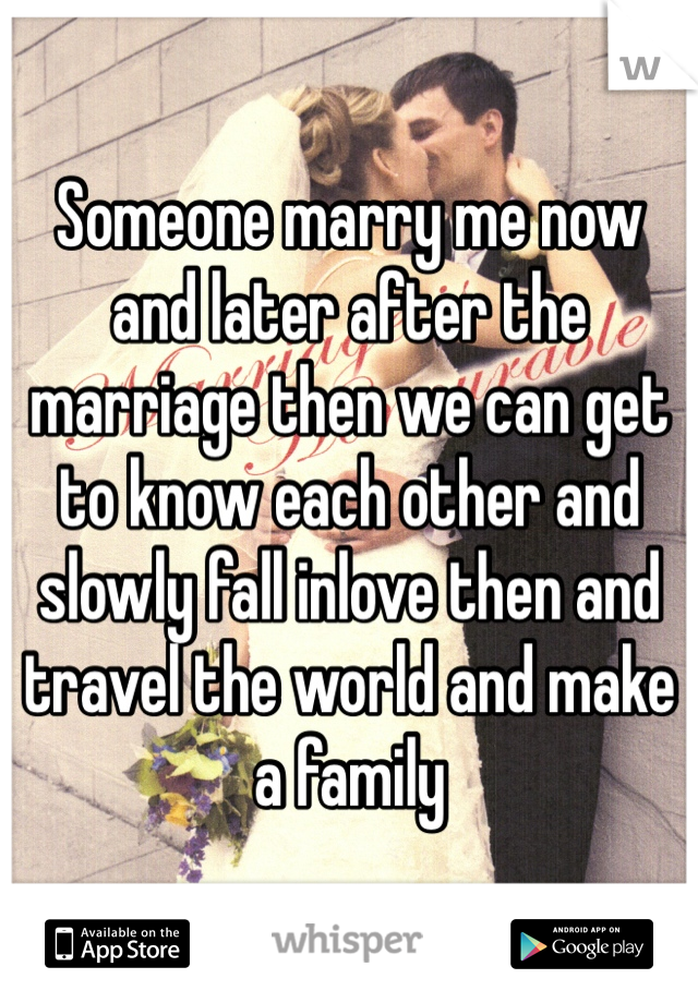 Someone marry me now and later after the marriage then we can get to know each other and slowly fall inlove then and travel the world and make a family 