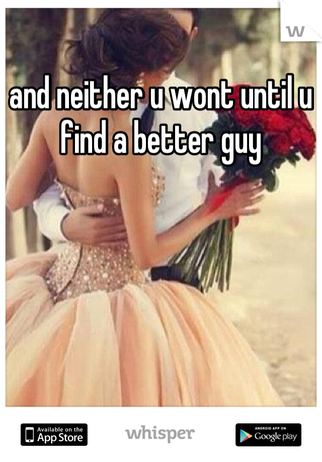 and neither u wont until u find a better guy