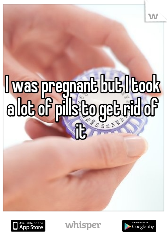 I was pregnant but I took a lot of pills to get rid of it 