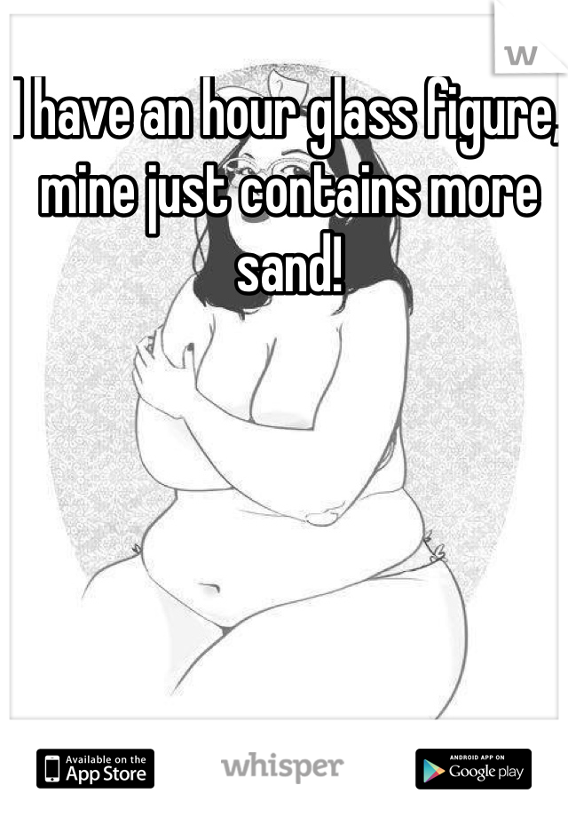 I have an hour glass figure, mine just contains more sand! 