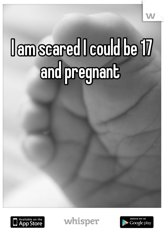 I am scared I could be 17 and pregnant 