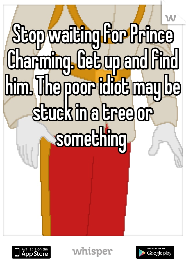 Stop waiting for Prince Charming. Get up and find him. The poor idiot may be stuck in a tree or something 