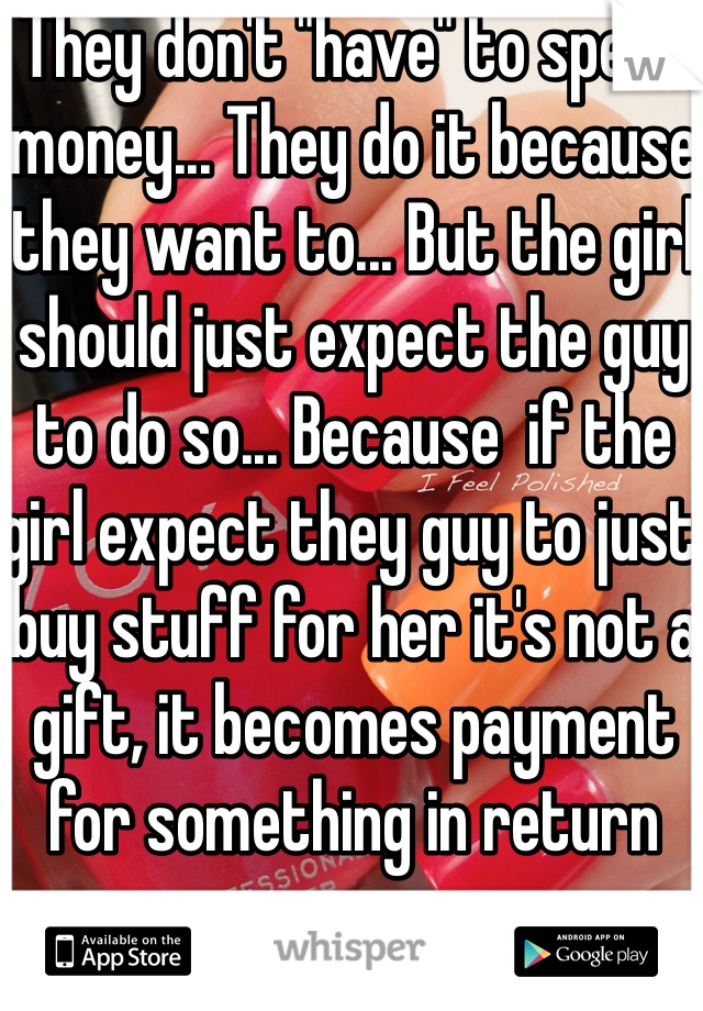 They don't "have" to spend money... They do it because they want to... But the girl should just expect the guy to do so... Because  if the girl expect they guy to just buy stuff for her it's not a gift, it becomes payment for something in return 
