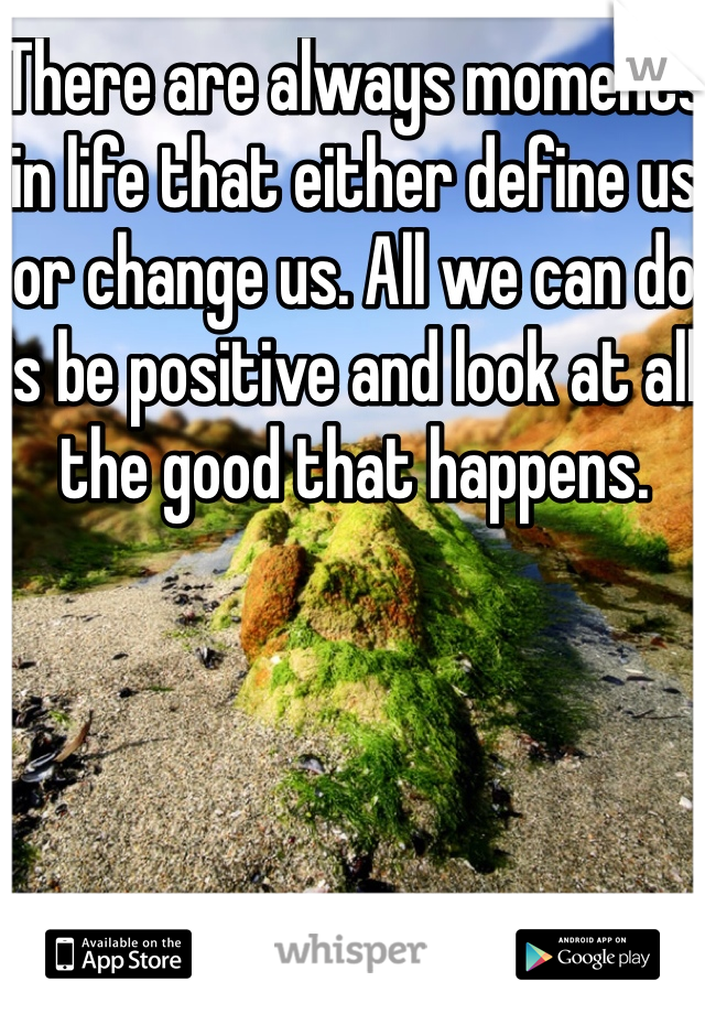 There are always moments in life that either define us or change us. All we can do is be positive and look at all the good that happens.