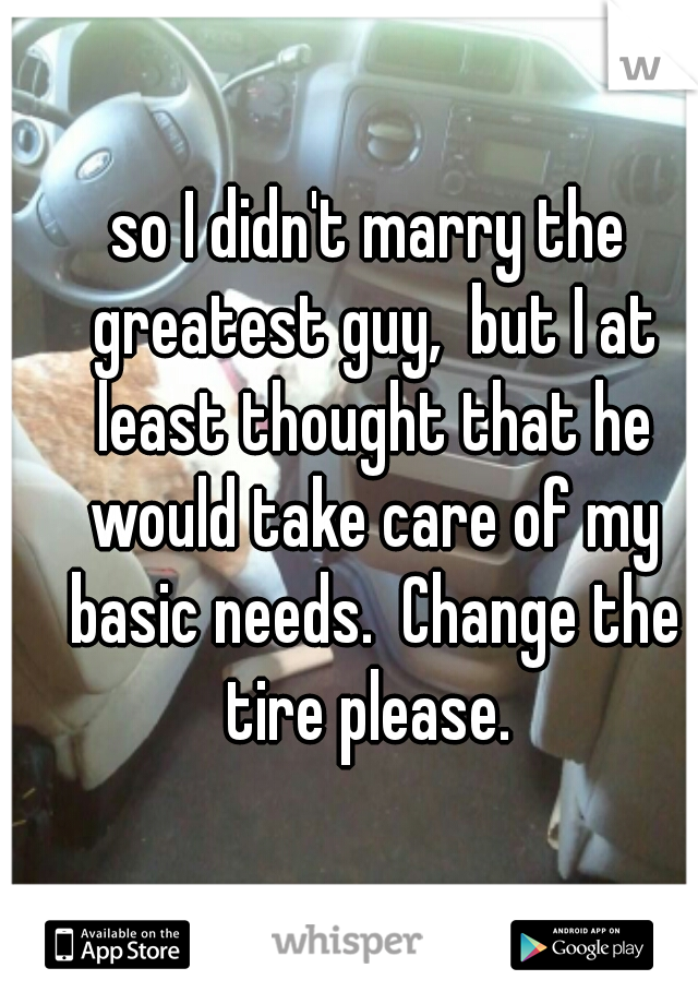 so I didn't marry the greatest guy,  but I at least thought that he would take care of my basic needs.  Change the tire please. 