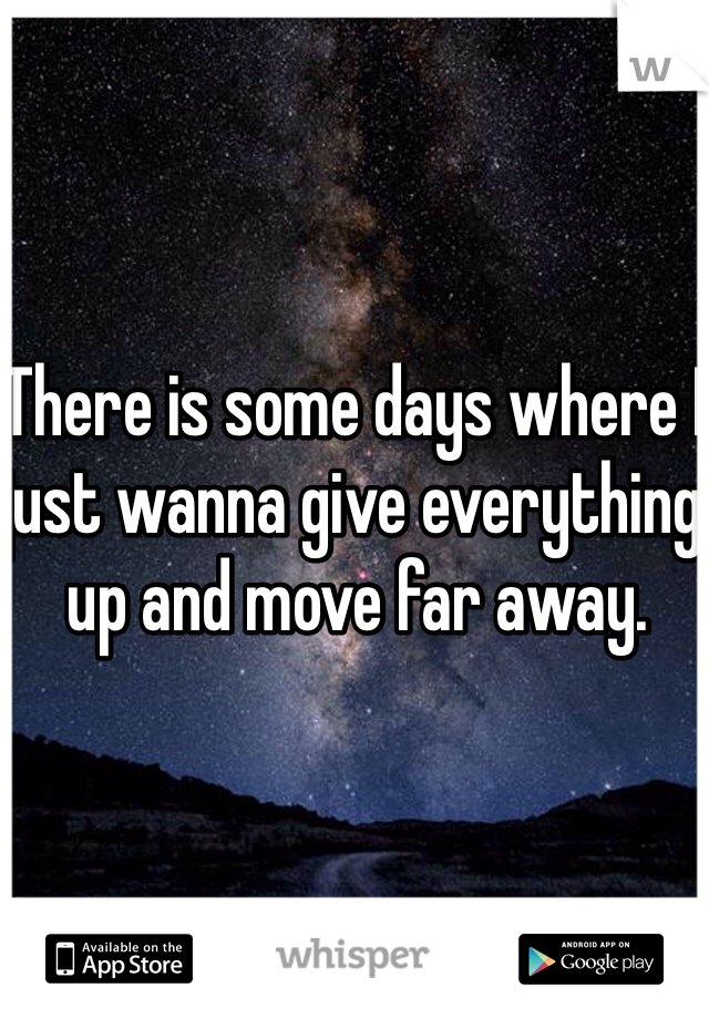 There is some days where I just wanna give everything up and move far away.