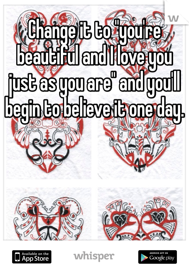 Change it to "you're beautiful and I love you just as you are" and you'll begin to believe it one day.