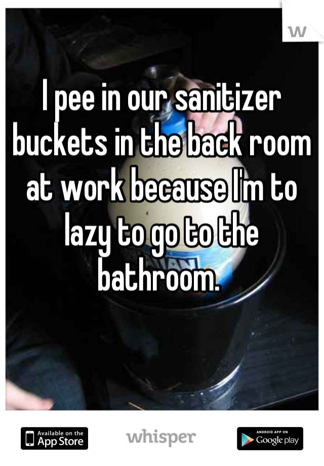 I pee in our sanitizer buckets in the back room at work because I'm to lazy to go to the bathroom. 