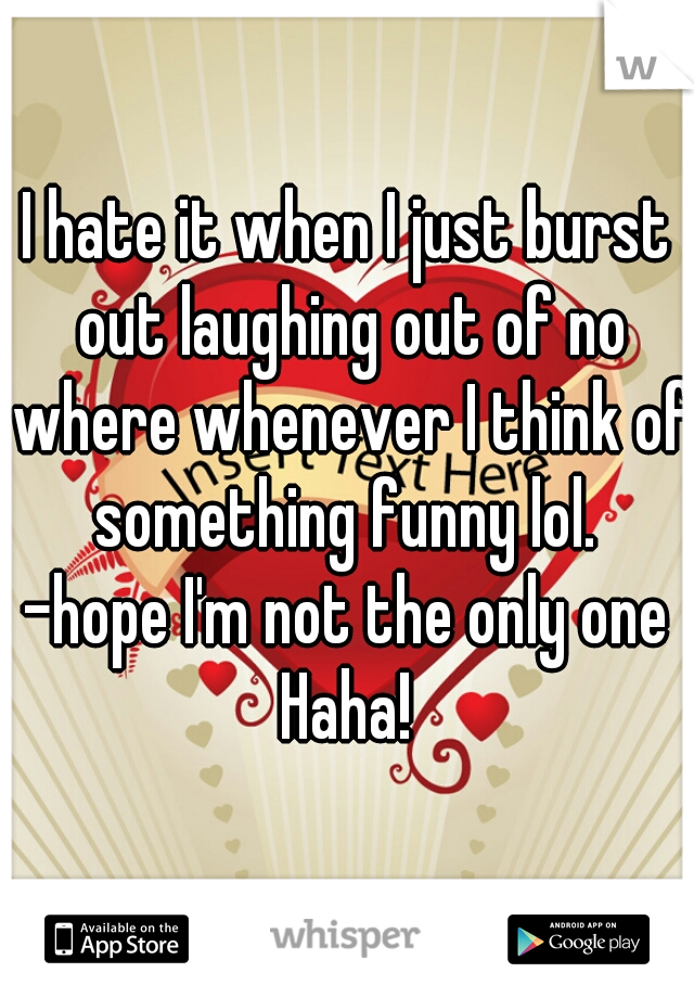 I hate it when I just burst out laughing out of no where whenever I think of something funny lol. 
-hope I'm not the only one Haha! 
