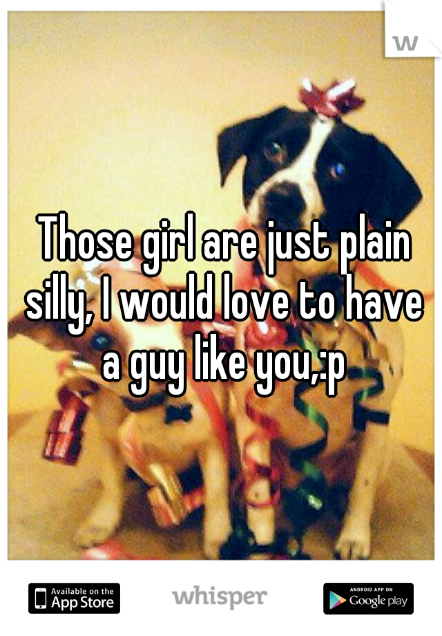  Those girl are just plain silly, I would love to have a guy like you,:p