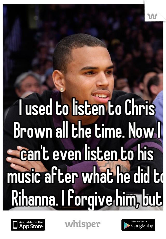 I used to listen to Chris Brown all the time. Now I can't even listen to his music after what he did to Rihanna. I forgive him, but seriously.