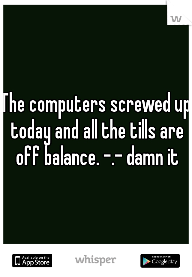 The computers screwed up today and all the tills are off balance. -.- damn it