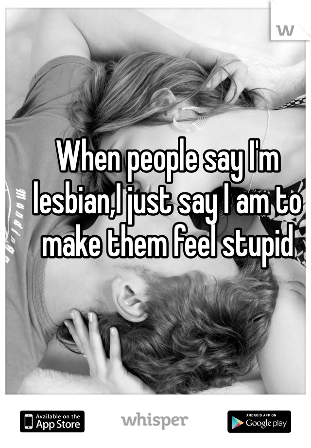 When people say I'm lesbian,I just say I am to make them feel stupid
