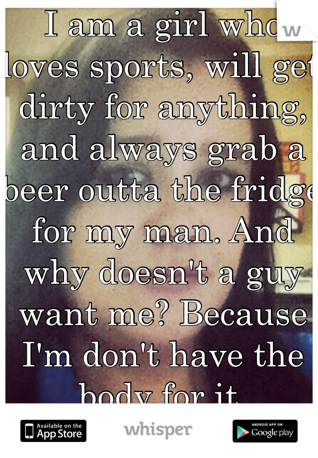 I am a girl who loves sports, will get dirty for anything, and always grab a beer outta the fridge for my man. And why doesn't a guy want me? Because I'm don't have the body for it. 