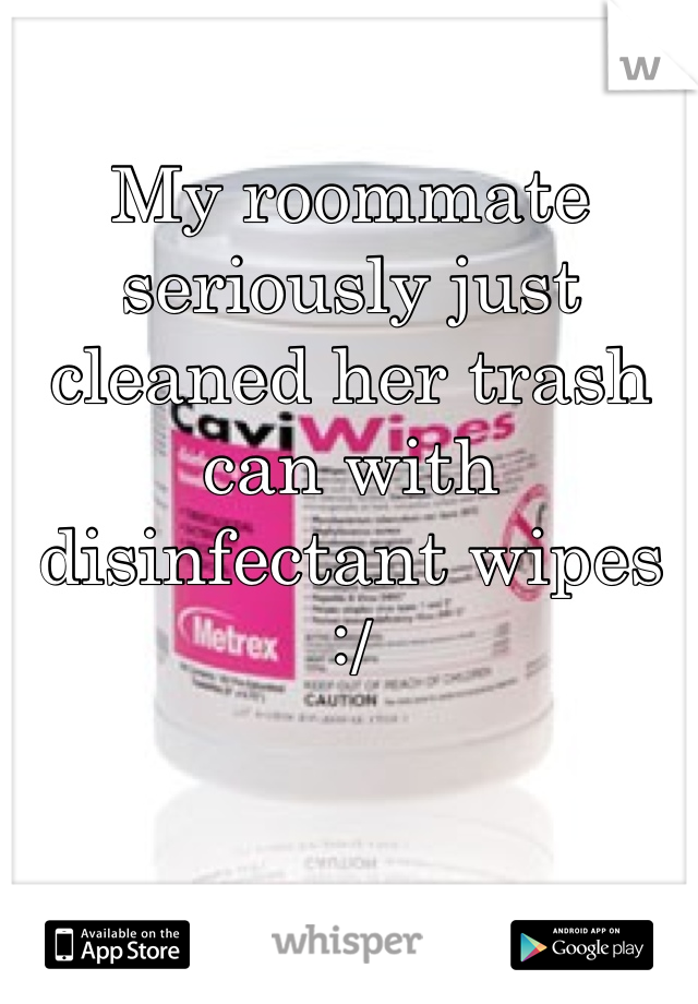 My roommate seriously just cleaned her trash can with disinfectant wipes :/