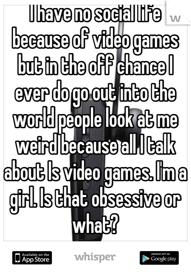 I have no social life because of video games but in the off chance I ever do go out into the world people look at me weird because all I talk about Is video games. I'm a girl. Is that obsessive or what?