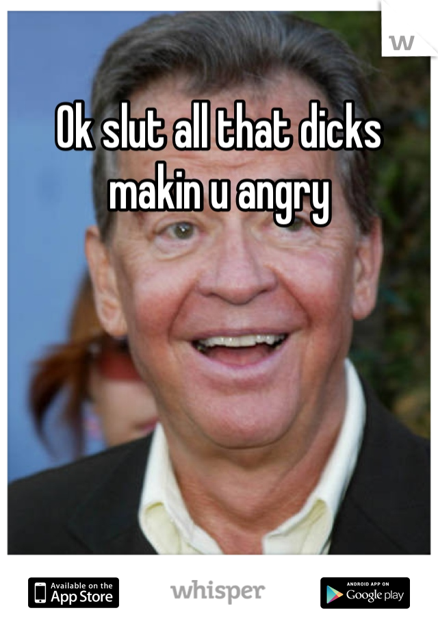 Ok slut all that dicks makin u angry