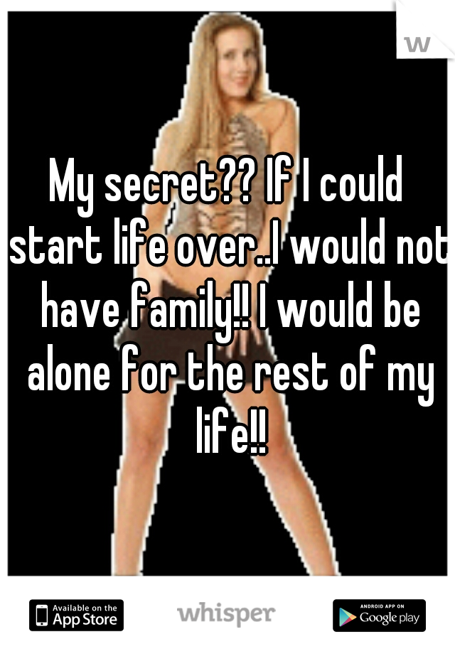 My secret?? If I could start life over..I would not have family!! I would be alone for the rest of my life!!