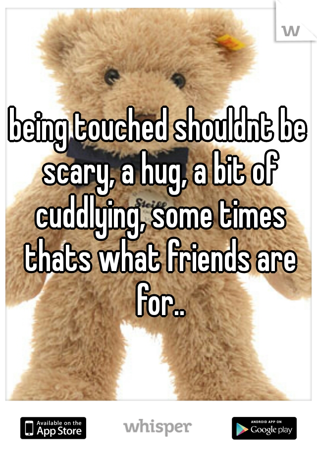 being touched shouldnt be scary, a hug, a bit of cuddlying, some times thats what friends are for..