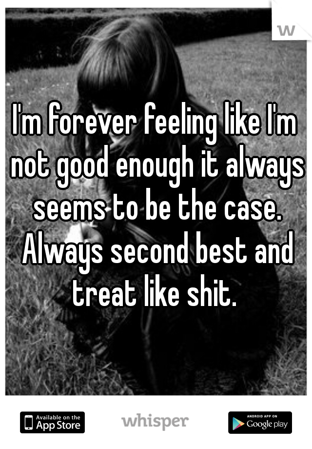 I'm forever feeling like I'm not good enough it always seems to be the case. Always second best and treat like shit. 