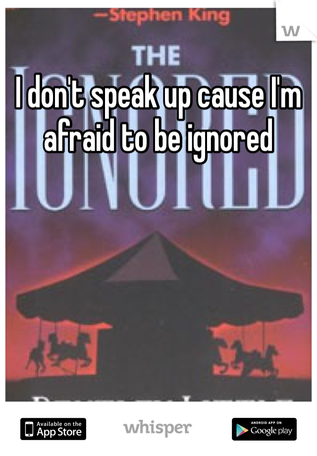 I don't speak up cause I'm afraid to be ignored
