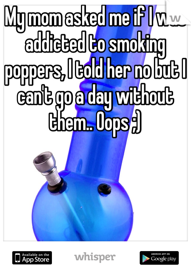 My mom asked me if I was addicted to smoking poppers, I told her no but I can't go a day without them.. Oops ;)