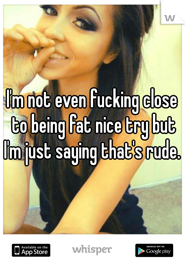 I'm not even fucking close to being fat nice try but I'm just saying that's rude.  