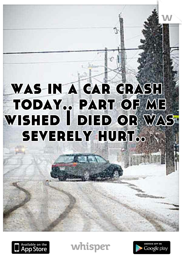 was in a car crash today.. part of me wished I died or was severely hurt..  