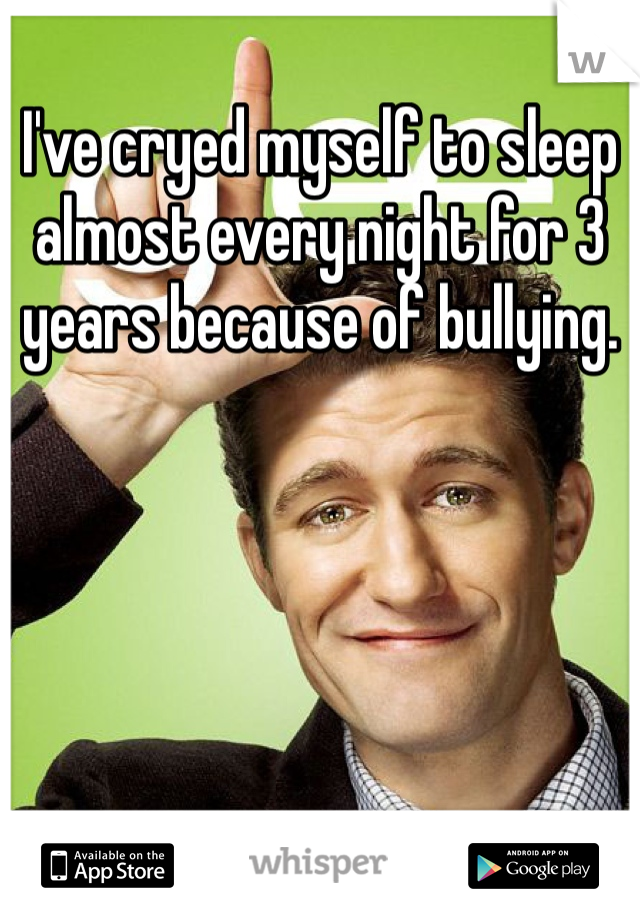 I've cryed myself to sleep almost every night for 3 years because of bullying. 
