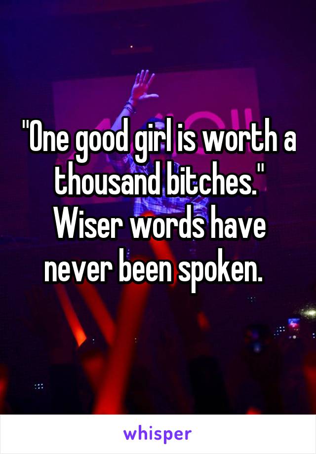 "One good girl is worth a thousand bitches."
Wiser words have never been spoken.  
 