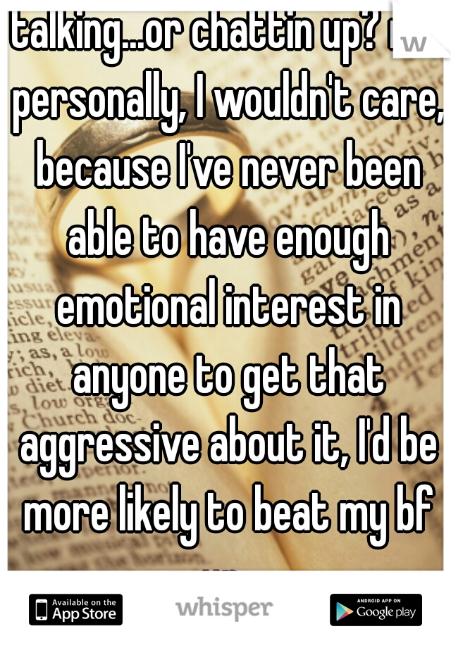 talking...or chattin up? me personally, I wouldn't care, because I've never been able to have enough emotional interest in anyone to get that aggressive about it, I'd be more likely to beat my bf up..