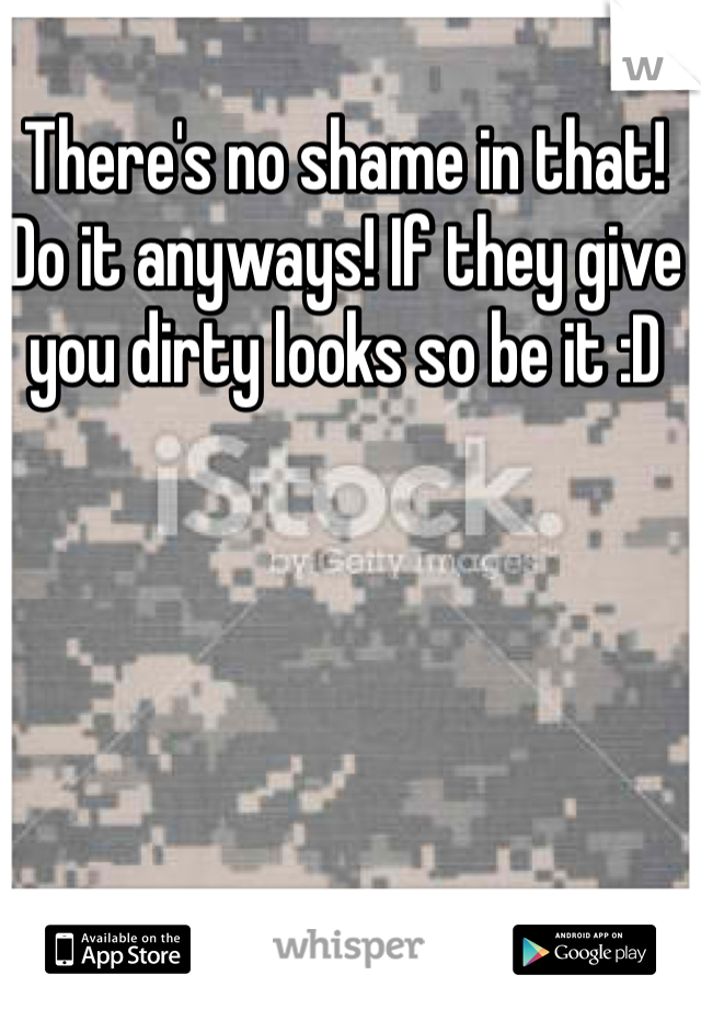 There's no shame in that! Do it anyways! If they give you dirty looks so be it :D