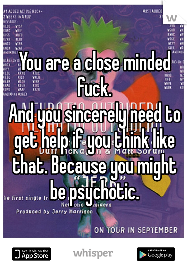 You are a close minded fuck. 
And you sincerely need to get help if you think like that. Because you might be psychotic. 