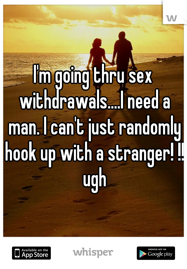 I'm going thru sex withdrawals....I need a man. I can't just randomly hook up with a stranger! !! ugh