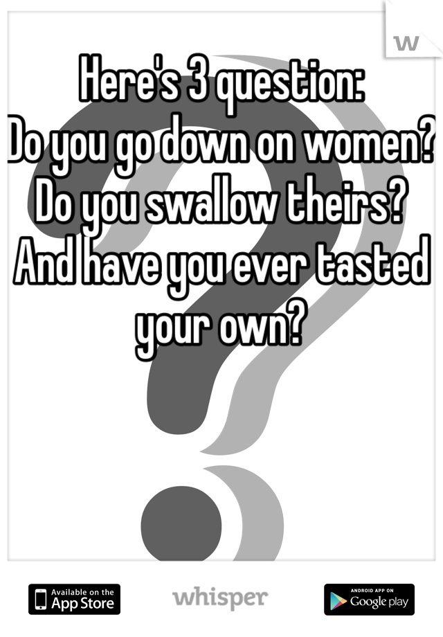 Here's 3 question:
Do you go down on women?
Do you swallow theirs?
And have you ever tasted your own?