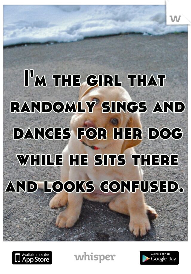 I'm the girl that randomly sings and dances for her dog while he sits there and looks confused.  