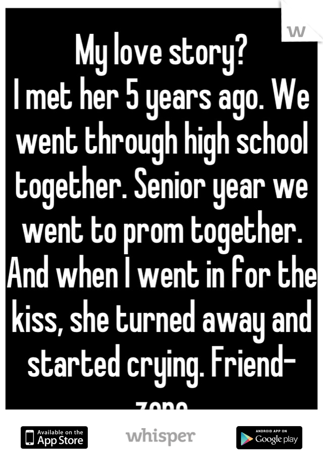 My love story?
I met her 5 years ago. We went through high school together. Senior year we went to prom together. And when I went in for the kiss, she turned away and started crying. Friend-zone