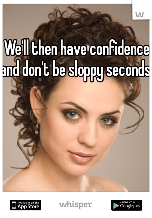 We'll then have confidence and don't be sloppy seconds 