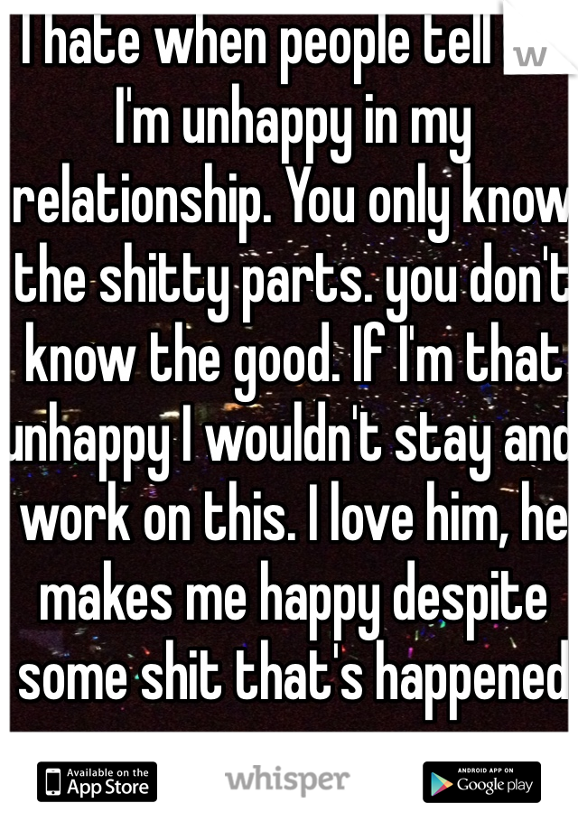 I hate when people tell me I'm unhappy in my relationship. You only know the shitty parts. you don't know the good. If I'm that unhappy I wouldn't stay and work on this. I love him, he makes me happy despite some shit that's happened