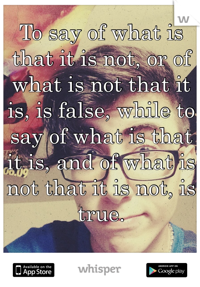 To say of what is that it is not, or of what is not that it is, is false, while to say of what is that it is, and of what is not that it is not, is true.