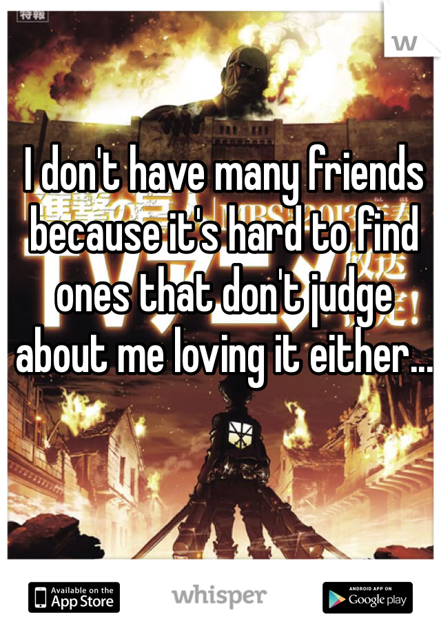 I don't have many friends because it's hard to find ones that don't judge about me loving it either...