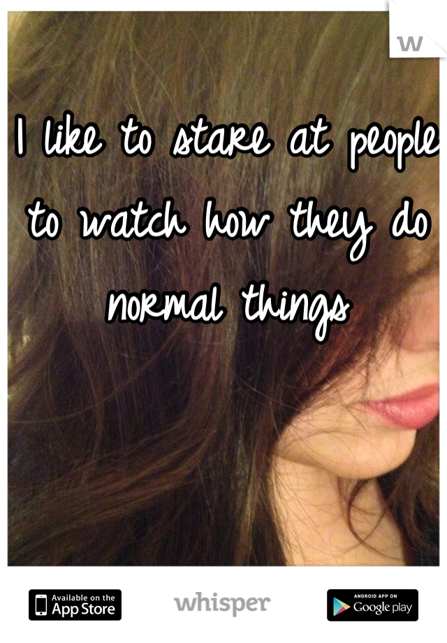 I like to stare at people to watch how they do normal things