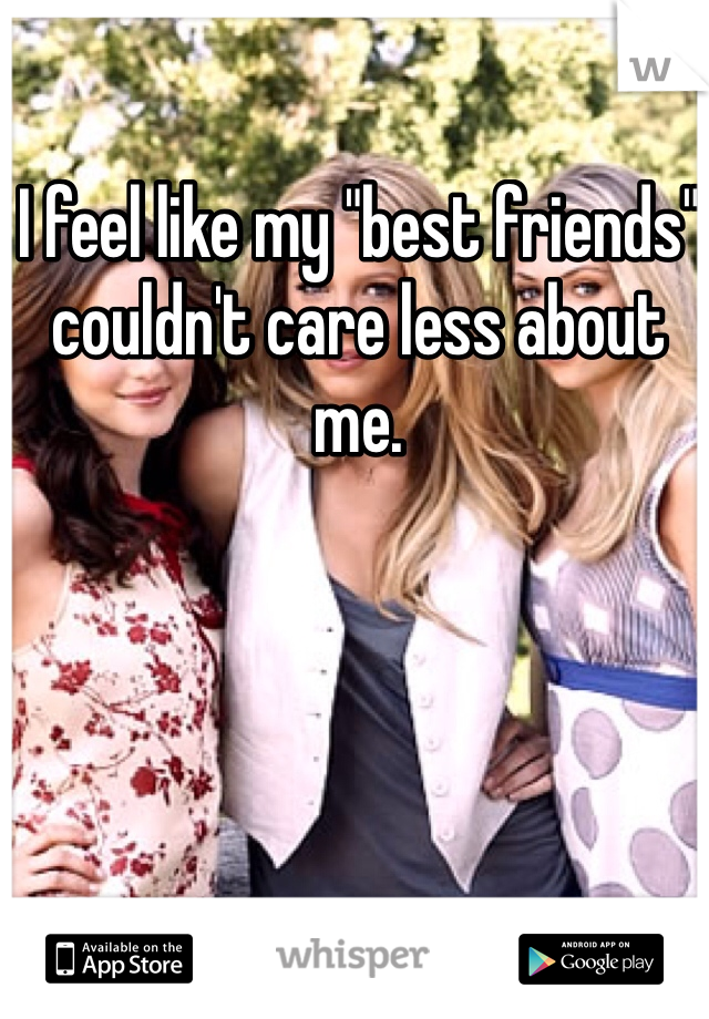 I feel like my "best friends" couldn't care less about me.