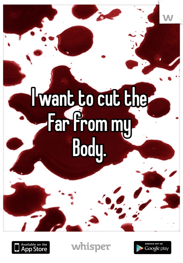 I want to cut the
Far from my
Body.