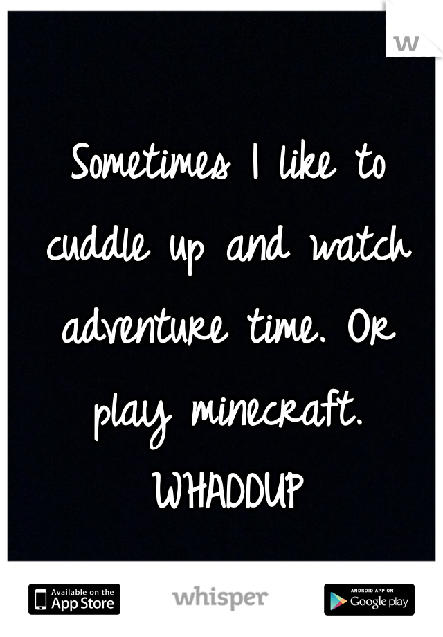 Sometimes I like to cuddle up and watch adventure time. Or play minecraft.
WHADDUP