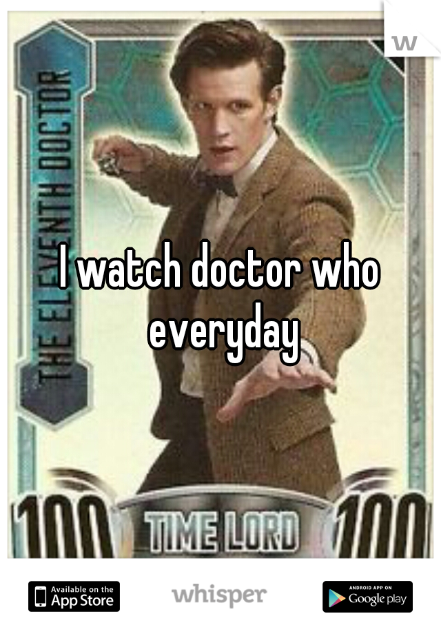 I watch doctor who everyday