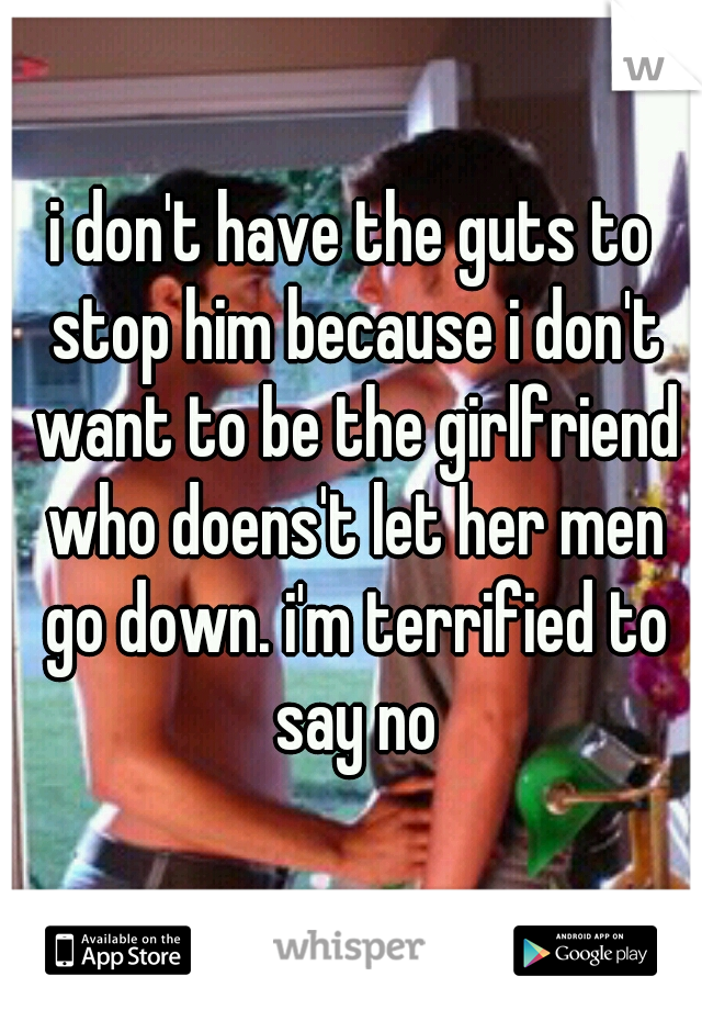 i don't have the guts to stop him because i don't want to be the girlfriend who doens't let her men go down. i'm terrified to say no
